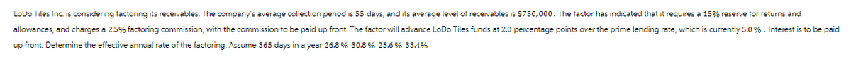 LoDo Tiles Inc. is considering factoring its receivables. The company's average collection period is 55 days, and its average level of receivables is $750,000. The factor has indicated that it requires a 15% reserve for returns and
allowances, and charges a 2.5% factoring commission, with the commission to be paid up front. The factor will advance LoDo Tiles funds at 2.0 percentage points over the prime lending rate, which is currently 5.0 %. Interest is to be paid
up front. Determine the effective annual rate of the factoring. Assume 365 days in a year 26.8% 30.8% 25.6 % 33.4%