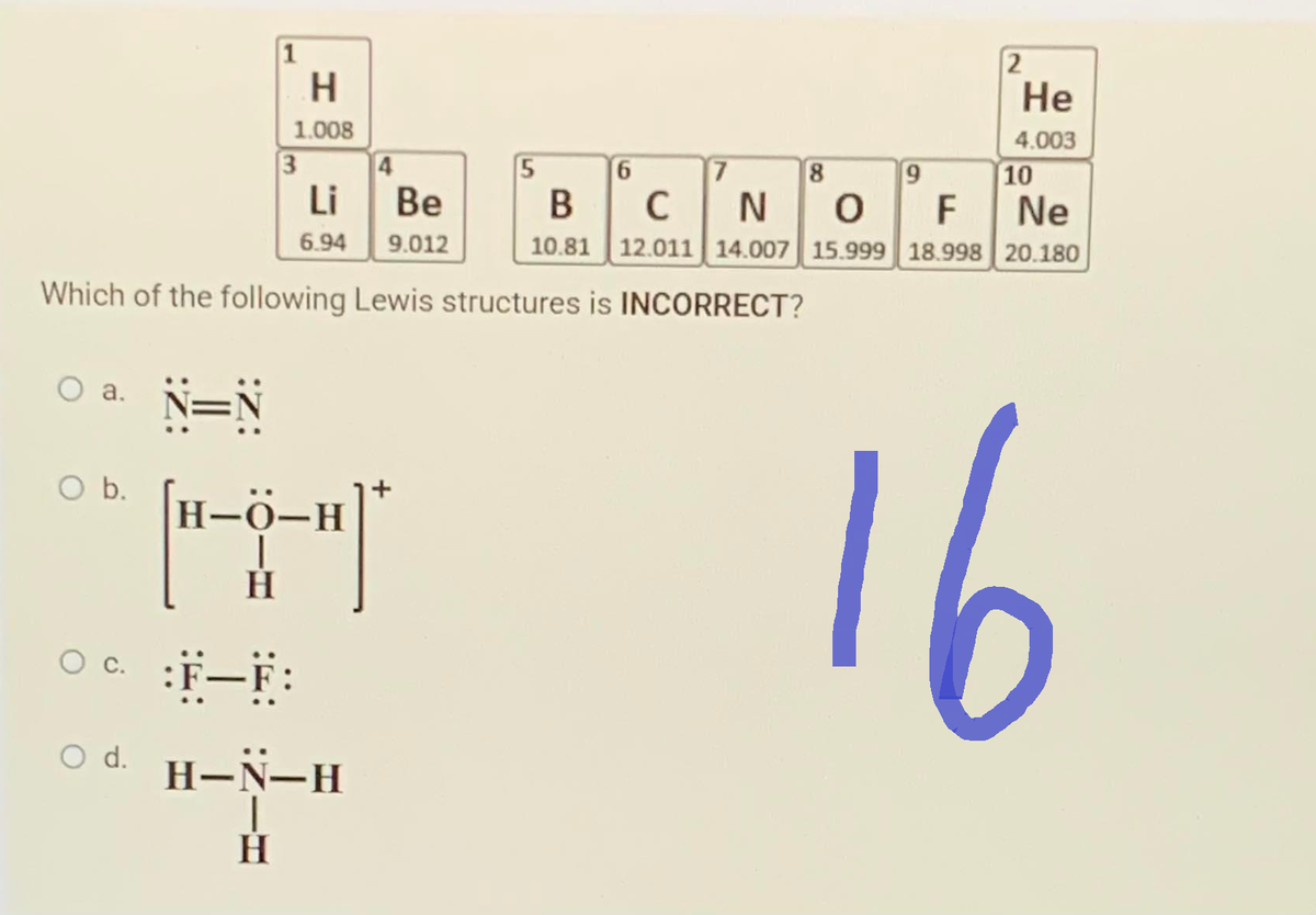 O a.
O b.
1
0¢
H
1.008
3
:F-F:
H
Li
6.94
N=N
H-O-H
HT
4
Which of the following Lewis structures is INCORRECT?
○d. H-N-H
Be
9.012
5
6
7
8
9
2
He
4.003
10
B
C
N
0
F
Ne
10.81 12.011 14.007 15.999 18.998 20.180
16