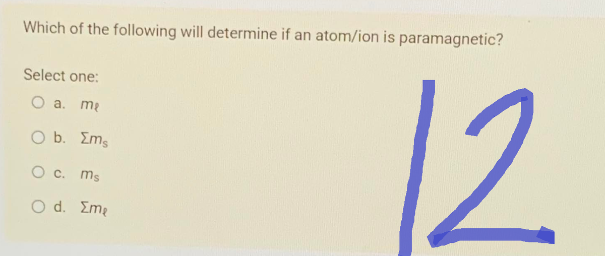 Which of the following will determine if an atom/ion is paramagnetic?
Select one:
O a. me
O b. Σms
O c. ms
O d. Eme
12