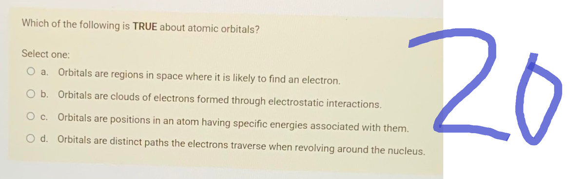 Which of the following is TRUE about atomic orbitals?
20
Select one:
O a. Orbitals are regions in space where it is likely to find an electron.
O b. Orbitals are clouds of electrons formed through electrostatic interactions.
Orbitals are positions in an atom having specific energies associated with them.
O d. Orbitals are distinct paths the electrons traverse when revolving around the nucleus.