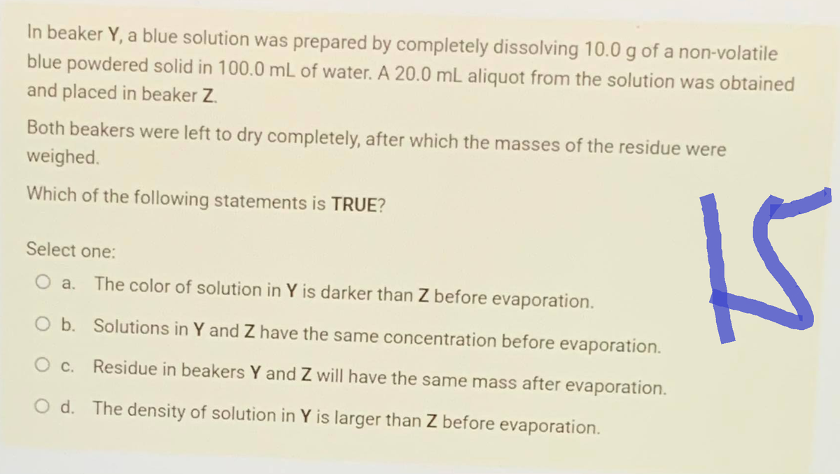 In beaker Y, a blue solution was prepared by completely dissolving 10.0 g of a non-volatile
blue powdered solid in 100.0 mL of water. A 20.0 mL aliquot from the solution was obtained
and placed in beaker Z.
Both beakers were left to dry completely, after which the masses of the residue were
weighed.
Which of the following statements is TRUE?
Select one:
O a. The color of solution in Y is darker than Z before evaporation.
O b. Solutions in Y and Z have the same concentration before evaporation.
O c. Residue in beakers Y and Z will have the same mass after evaporation.
O d.
The density of solution in Y is larger than Z before evaporation.
15