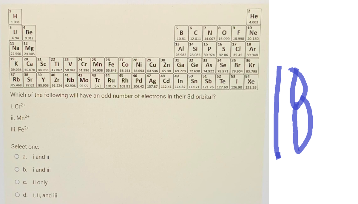 H
1.008
3
Li
6.94
11
4
Be
9.012
12
Na Mg
22.990 24.305
19
Select one:
5
O a. i and ii
O b. i and iii
O c. ii only
O d. i, ii, and iii
14
16
17
Al
Si PS CI
Ar
26.982 28.085 30.974 32.06 35.45
31
32
33
34 35
39.948
36
20
21
22
23
24
25
26
27
28
29
30
K
Ca Sc Ti V
Cr Mn Fe Co Ni
Cu Zn Ga Ge As Se Br
Kr
39.098 40.078 44.956 47.867
37 38 39
50.942
41
51.996
42
54.938
43
55.845
44
58.933
45
58.693 63.546 65.38 69.723 72.630 74.922 78.971 79.904 83.798
46 47 48 49 50 51 52 53 54
40
Rb Sr Y Zr
Nb Mo Tc
85.468 87.62 88.906 91.224 92.906 95.95 [97] 101.07 102.91 106.42 107.87 112.41 114.82 118.71 121.76 127.60 126.90 131.29
Ru Rh Pd Ag Cd In
Sn Sb Te I
Xe
Which of the following will have an odd number of electrons in their 3d orbital?
i. Cr²+
ii. Mn²+
iii. Fe²+
10.81
6
BC
с
13
8
9
10
NO F Ne
12.011 14.007 15.999 18.998 20.180
15
He
4.003
7
18
18
e