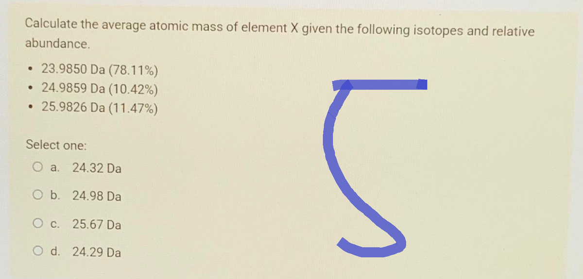 Calculate the average atomic mass of element X given the following isotopes and relative
abundance.
23.9850 Da (78.11%)
• 24.9859 Da (10.42%)
• 25.9826 Da (11.47%)
Select one:
O a. 24.32 Da
O b. 24.98 Da
O c. 25.67 Da
O d. 24.29 Da
-