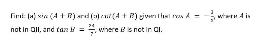 3
Find: (a) sin (A + B) and (b) cot(A + B) given that cos A =
- where A is
5'
not in QII, and tan B =
24
where B is not in Ql.
