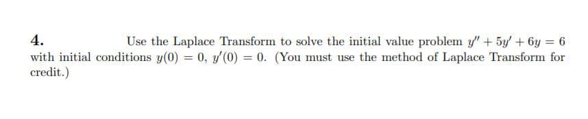 4.
Use the Laplace Transform to solve the initial value problem y" + 5y' + 6y = 6
with initial conditions y(0) = 0, y'(0) = 0. (You must use the method of Laplace Transform for
credit.)
