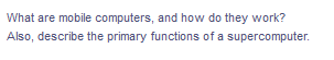 What are mobile computers, and how do they work?
Also, describe the primary functions of a supercomputer.