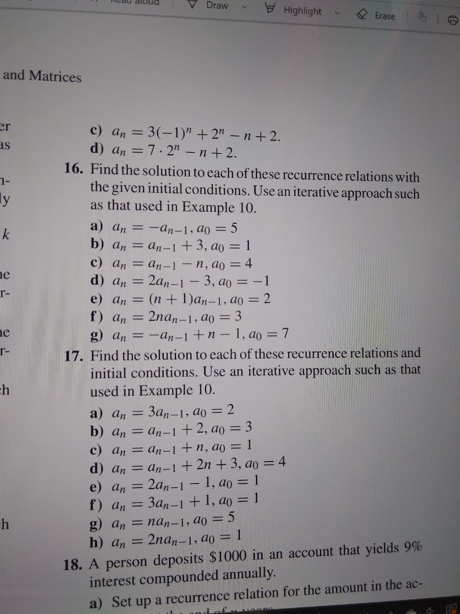 Draw
Highlight
Erase
and Matrices
er
c) an = 3(-1)" +2" – n + 2.
d) an = 7.2" - n + 2.
16. Find the solution to each of these recurrence relations with
the given initial conditions. Use an iterative approach such
as that used in Example 10.
as
ly
a) an = -an-1, ao = 5
k
b) an = an-1+3, ao = 1
c) an = an-–1 – n, ao = 4
d) an
e) an = (n + 1)an-1, ao = 2
f) an = 2na,-1, ao = 3
g) an = -an-1+n – 1, ao = 7
17. Find the solution to each of these recurrence relations and
initial conditions. Use an iterative approach such as that
used in Example 10.
ne
2an-1 – 3, ao =-1
r-
ne
r-
ch
a) an =
За,-1, ао
= 2
= an-1 +2, ao = 3
c) an = an-1+n, ao = 1
d) an — аn-1+2n + 3, aо 3 4
= 2an-1 – 1, ao = 1
3an-1 + 1, ao = 1
b) an
%3D
e) а, —
f) an
g) an 3 nа,-1, ао 3D 5
2nan-1, ao = 1
18. A person deposits $1000 in an account that yields 9%
interest compounded annually.
h) an =
a) Set up a recurrence relation for the amount in the ac-
