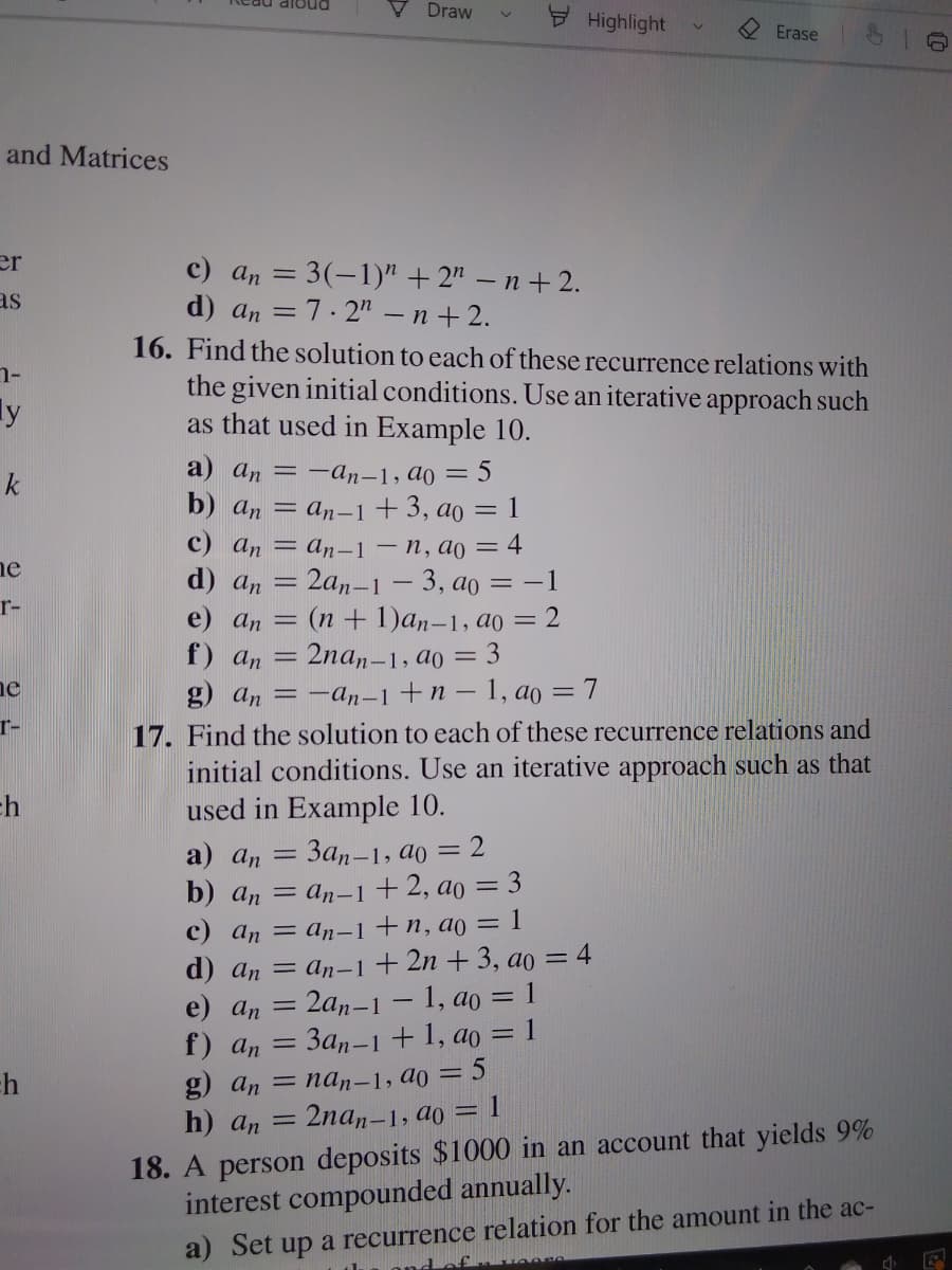 dloud
Draw
Highlight
Erase
and Matrices
er
c) an = 3(-1)" + 2" – n + 2.
d) an = 7.2" - n + 2.
16. Find the solution to each of these recurrence relations with
the given initial conditions. Use an iterative approach such
as that used in Example 10.
as
ly
a) an = -an-1, ao = 5
k
b) an = an-1+3, ao = 1
c) an = an-–1 – n, ao = 4
d) an
e) an = (n + 1)an-1, ao = 2
f) an = 2na,-1, ao = 3
g) an 3D - а,-1 + п — 1, ао — 7
17. Find the solution to each of these recurrence relations and
initial conditions. Use an iterative approach such as that
used in Example 10.
ne
2an-1 – 3, ao =-1
r-
ne
r-
ch
a) an =
3an-1, ao
= 2
= an-1 +2, ao = 3
c) an = an-1+n, ao = 1
d) an — аn-1+2n + 3, aо 3 4
= 2a,–1 – 1, ao = 1
3an-1 + 1, ao = 1
b) an
%3D
e) an =
f) an
g) an 3 nа, -1, ао 3D 5
h) an
2nan-1, ao = 1
18. A person deposits $1000 in an account that yields 9%
interest compounded annually.
a) Set up a recurrence relation for the amount in the ac-
