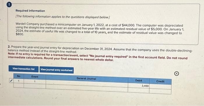 Required information
[The following information applies to the questions displayed below.]
Wardell Company purchased a minicomputer on January 1, 2022, at a cost of $44,000. The computer was depreciated
using the straight-line method over an estimated five-year life with an estimated residual value of $5,000. On January 1,
2024, the estimate of useful life was changed to a total of 10 years, and the estimate of residual value was changed to
$800.
2. Prepare the year-end journal entry for depreciation on December 31, 2024. Assume that the company uses the double-declining-
balance method instead of the straight-line method.
Note: If no entry is required for a transaction/event, select "No journal entry required" in the first account field. Do not round
intermediate calculations. Round your final answers to nearest whole dollar.
View transaction list View journal entry worksheet
Event
1
No
1
General Journal
Debit
3,450
Credit