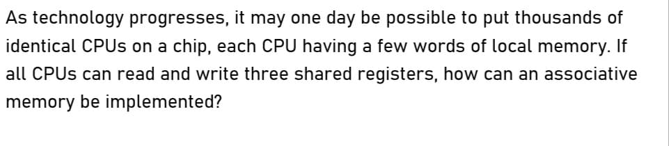 As technology progresses, it may one day be possible to put thousands of
identical CPUs on a chip, each CPU having a few words of local memory. If
all CPUs can read and write three shared registers, how can an associative
memory be implemented?