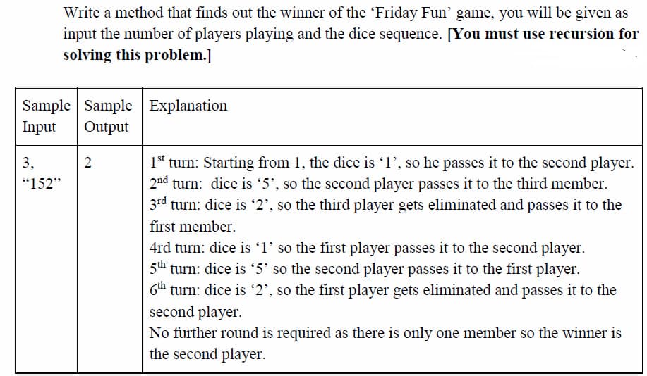 Write a method that finds out the winner of the 'Friday Fun' game, you will be given as
input the number of players playing and the dice sequence. [You must use recursion for
solving this problem.]
Sample Sample Explanation
Input
Output
1st turn: Starting from 1, the dice is 1', so he passes it to the second player.
2nd turn: dice is 5', so the second player passes it to the third member.
3rd turn: dice is '2', so the third player gets eliminated and passes it to the
3,
2
"152"
first member.
4rd turn: dice is '1' so the first player passes it to the second player.
5th turn: dice is 5' so the second player passes it to the first player.
6th turn: dice is '2', so the first player gets eliminated and passes it to the
second player.
No further round is required as there is only one member so the winner is
the second player.
