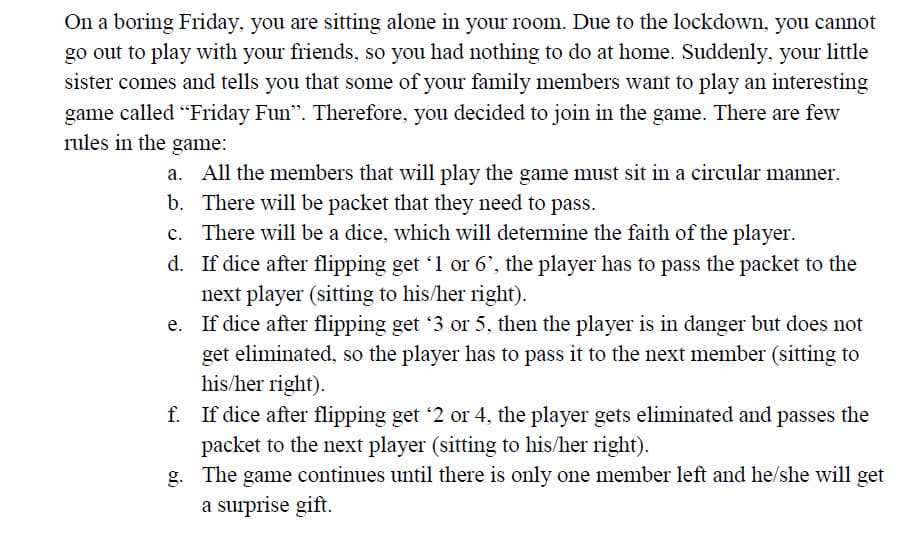 On a boring Friday, you are sitting alone in your room. Due to the lockdown, you cannot
go out to play with your friends, so you had nothing to do at home. Suddenly, your little
sister comes and tells you that some of your family members want to play an interesting
game called "Friday Fun". Therefore, you decided to join in the game. There are few
rules in the game:
All the members that will play the game must sit in a circular manner.
b. There will be packet that they need to pass.
c. There will be a dice, which will determine the faith of the player.
d. If dice after flipping get '1 or 6', the player has to pass the packet to the
next player (sitting to his/her right).
e. If dice after flipping get '3 or 5, then the player is in danger but does not
get eliminated, so the player has to pass it to the next member (sitting to
his/her right).
f. If dice after flipping get '2 or 4, the player gets eliminated and passes the
packet to the next player (sitting to his/her right).
g. The game continues until there is only one member left and he/she will get
a surprise gift.
