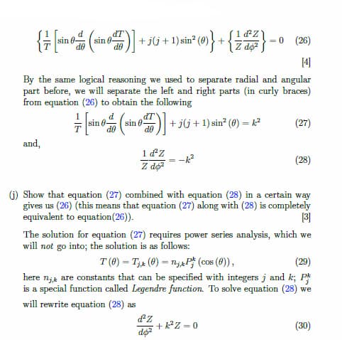 d
dT
sin 0-
+ jG + 1)sin" (0)} + {a}
(),
= 0 (26)
Z dộ?
sin
By the same logical reasoning we used to separate radial and angular
part before, we will separate the left and right parts (in curly braces)
from equation (26) to obtain the following
dT
sin 0-
de
+ jlj + 1) sin? (8) = k2
sin 8-
(27)
OP
and,
1 dZ
(28)
Z dộ?
(G) Show that equation (27) combined with equation (28) in a certain way
gives us (26) (this means that equation (27) along with (28) is completely
equivalent to equation(26)).
The solution for equation (27) requires power series analysis, which we
will not go into; the solution is as follows:
T (0) = T;+ (0) = n;APF (cos (0)),
here n;4 are constants that can be specified with integers j and k; P
is a special function called Legendre function. To solve equation (28) we
(29)
will rewrite equation (28) as
+ k²Z = 0
(30)
