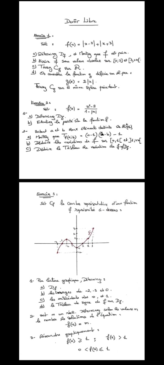 Exercice 1:
Sit =
Devir Libre
f(x) = x-3+x+3
3) Dobrowing fat thanking que I out police.
a) Determing Df, et
b) Ecrire & Sans valeur absolue sur [0;3] et [3,+x[.
2) Tray & An R.
On consistère la fonction of diffinie sun.
g(x) = 2/21.
IR par :
sur le même repère pricedent.
Tracez G
Exercice 2
Seit =
f(x)
2-2
-
1-pl
1-
2-
a) Determine D.
b) Etudiez la parité She la fonction of.
Sritent a et b soux éléments destincts De R$1}
Montrez que Tf(a;b) - (a-1) (-b) - 1
↳ Déduire les variations de f sur [0,1 [et] 1; +h[
SJ Déduire le Tableau the variation de fx/Dg.
Exercia 3:
Seit & la cambre présentative d'une function
f représenté ci-dessous =
1 2
1- Par lecture graphique, Déterming:
2-
a) Df.
b) bs images de -2, -3 et 0.
c) les antécédents des ©, et 1.
le Tableau de signe de four
dj
soit m
D8.
un réel. Determines, selon As valeurs m
le nombre she solutions de l'équation.
f(x)
xm.
3- és graphiquement
f(x) > + ;
f(x) >
• <f<t