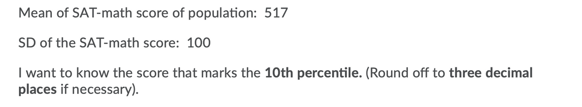 Mean of SAT-math score of population: 517
SD of the SAT-math score: 100
I want to know the score that marks the 10th percentile. (Round off to three decimal
places if necessary).
