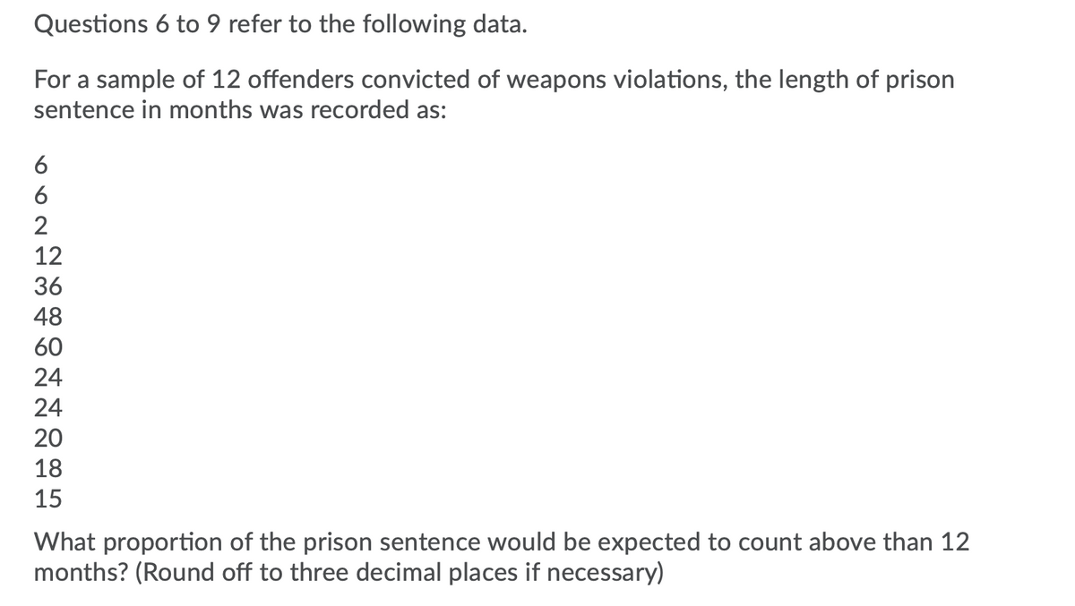 Questions 6 to 9 refer to the following data.
For a sample of 12 offenders convicted of weapons violations, the length of prison
sentence in months was recorded as:
6
6
2
12
36
48
60
24
24
20
18
15
What proportion of the prison sentence would be expected to count above than 12
months? (Round off to three decimal places if necessary)
