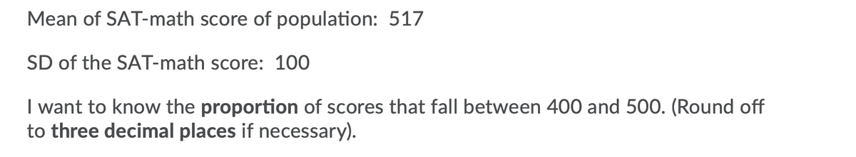 Mean of SAT-math score of population: 517
SD of the SAT-math score: 100
I want to know the proportion of scores that fall between 400 and 500. (Round off
to three decimal places if necessary).
