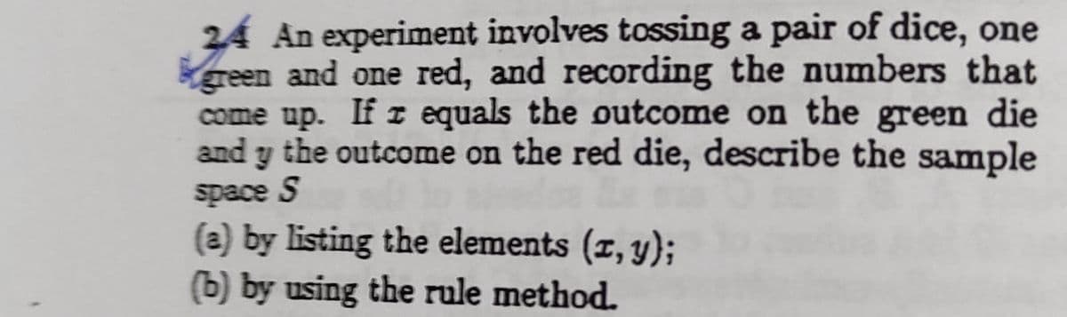 24 An experiment involves tossing a pair of dice, one
green and one red, and recording the numbers that
come up. If r equals the outcome on the green die
and y the outcome on the red die, describe the sample
space S
(a) by listing the elements (z, y);
(b) by using the rule method.
