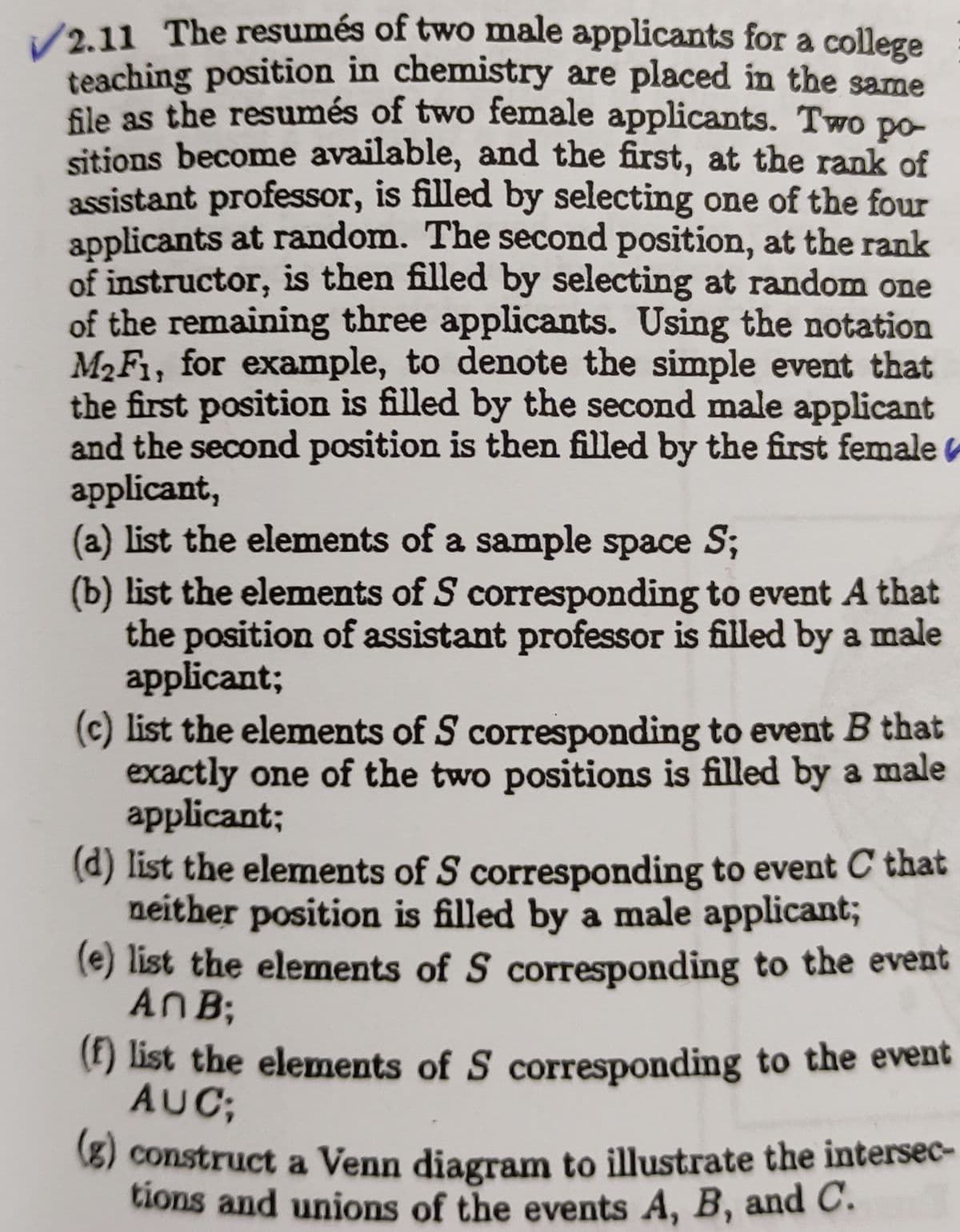 2.11 The resumés of two male applicants for a college
teaching position in chemistry are placed in the same
Sle as the resumés of two female applicants. Two po-
sitions become available, and the first, at the rank of
assistant professor, is filled by selecting one of the four
applicants at random. The second position, at the rank
of instructor, is then filled by selecting at random one
of the remaining three applicants. Using the notation
M2F1, for example, to denote the simple event that
the first position is filled by the second male applicant
and the second position is then filled by the first female
applicant,
(a) list the elements of a sample space S;
(b) list the elements of S corresponding to event A that
the position of assistant professor is filled by a male
applicant;
(c) list the elements of S corresponding to event B that
exactly one of the two positions is filled by a male
applicant;
(d) list the elements of S corresponding to event C that
neither position is filled by a male applicant;
(e) list the elements of S corresponding to the event
ANB;
(t) list the elements of S corresponding to the event
AUC;
8) construct a Venn diagram to illustrate the intersec-
tions and unions of the events A, B, andC.
