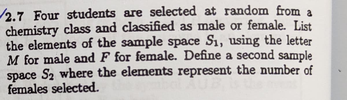 /2.7 Four students are selected at random from a
chemistry class and classified as male or female. List
the elements of the sample space S1, using the letter
M for male and F for female. Define a second sample
space S2 where the elements represent the number of
females selected.
