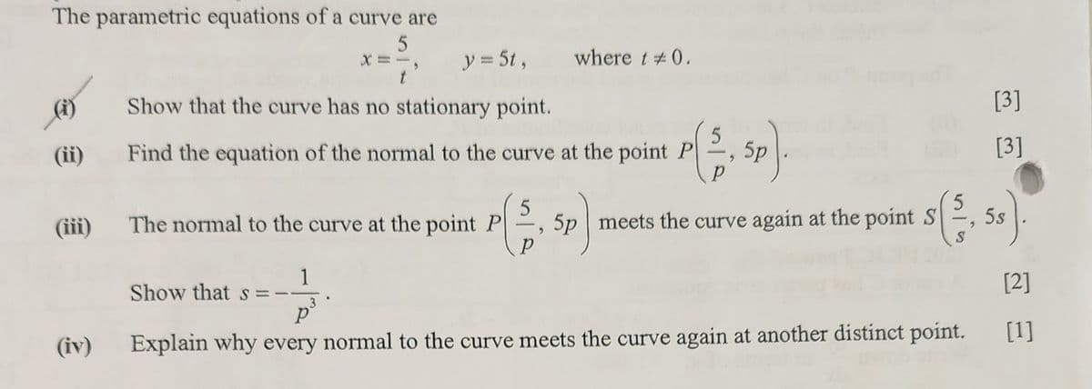 The parametric equations of a curve are
5
X=-,
y = 5t, where t #0.
Show that the curve has no stationary point.
[3]
(ii)
Find the equation of the normal to the curve at the point P
P
5p).
(iii) The normal to the curve at the point P
[3]
5
S
5p meets the curve again at the point (33, 5s).
1
Show that s =
[2]
3.
P
(iv)
Explain why every normal to the curve meets the curve again at another distinct point.
[1]