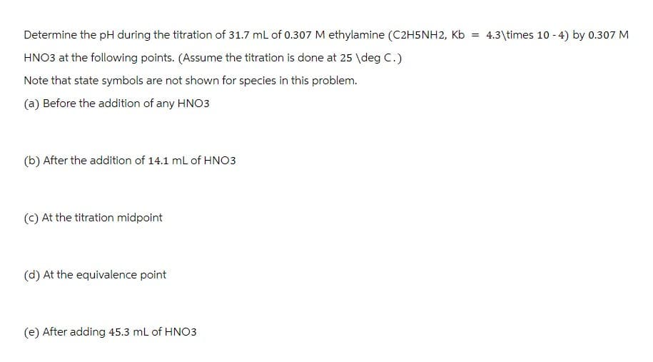 Determine the pH during the titration of 31.7 mL of 0.307 M ethylamine (C2H5NH2, Kb =
4.3\times 10-4) by 0.307 M
HNO3 at the following points. (Assume the titration is done at 25 \deg C.)
Note that state symbols are not shown for species in this problem.
(a) Before the addition of any HNO3
(b) After the addition of 14.1 mL of HNO3
(c) At the titration midpoint
(d) At the equivalence point
(e) After adding 45.3 mL of HNO3