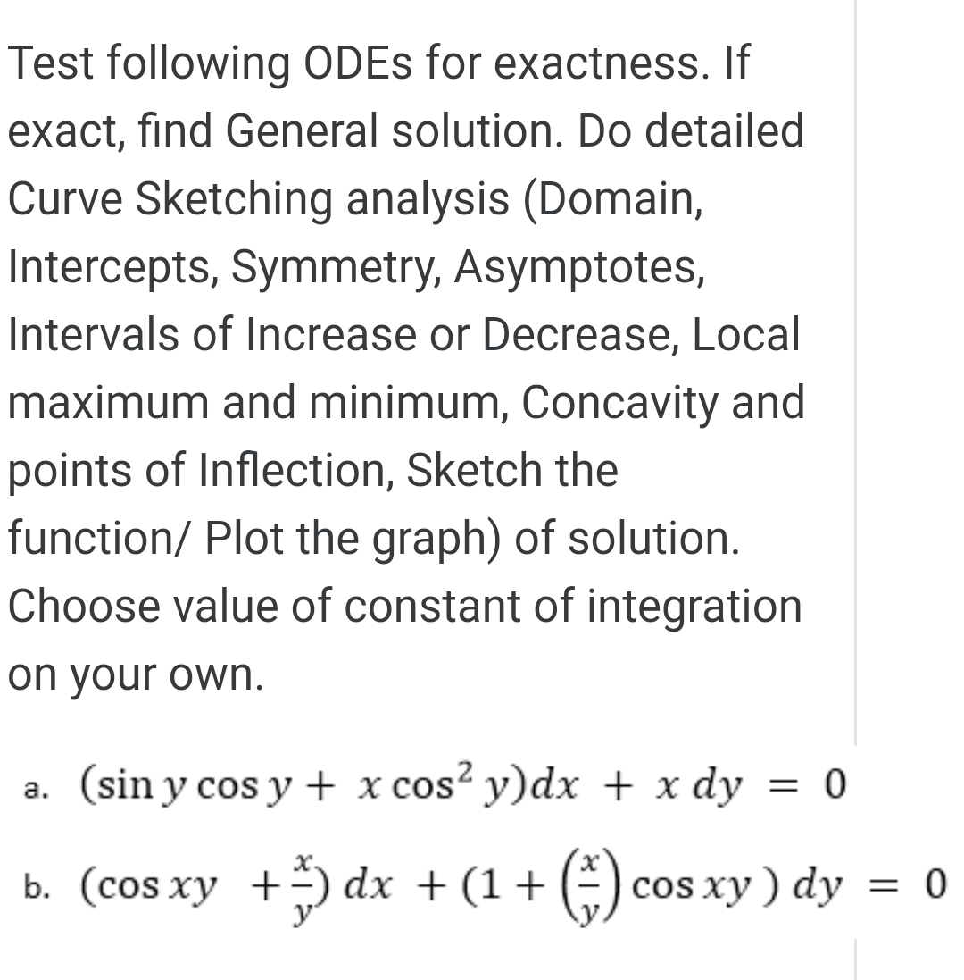 Test following ODES for exactness. If
exact, find General solution. Do detailed
Curve Sketching analysis (Domain,
Intercepts, Symmetry, Asymptotes,
Intervals of Increase or Decrease, Local
maximum and minimum, Concavity and
points of Inflection, Sketch the
function/ Plot the graph) of solution.
Choose value of constant of integration
on your own.
a. (sin y cos y + x cos? y)dx + x dy
= 0
b. (cos xy +÷) dx +(1+ (÷) cos xy
) dy = 0
