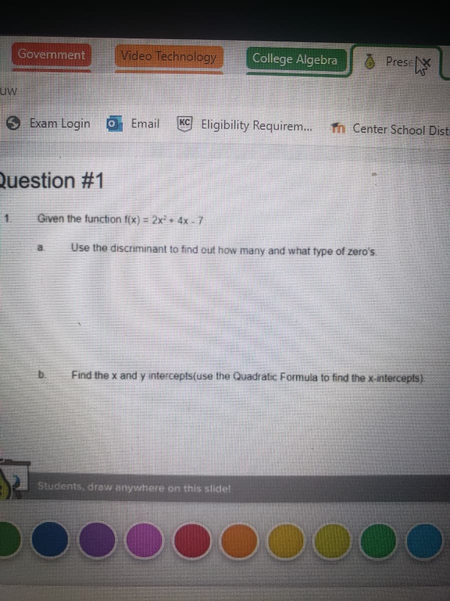 Government
Video Tedhnology
College Algebra
O Pres
uw
Exam Login
Email
KC Eligibility Requirem.
Tn Center School Disti
Question #1
1.
Given the function f(x) = 2x² « 4x- 7.
Use the discrminant to find out how many and what type of zero's.
Find the x and y intercepts(use the Quadratic Formula to find the x-intercepts).
Students, draw anywhere on this slide!
