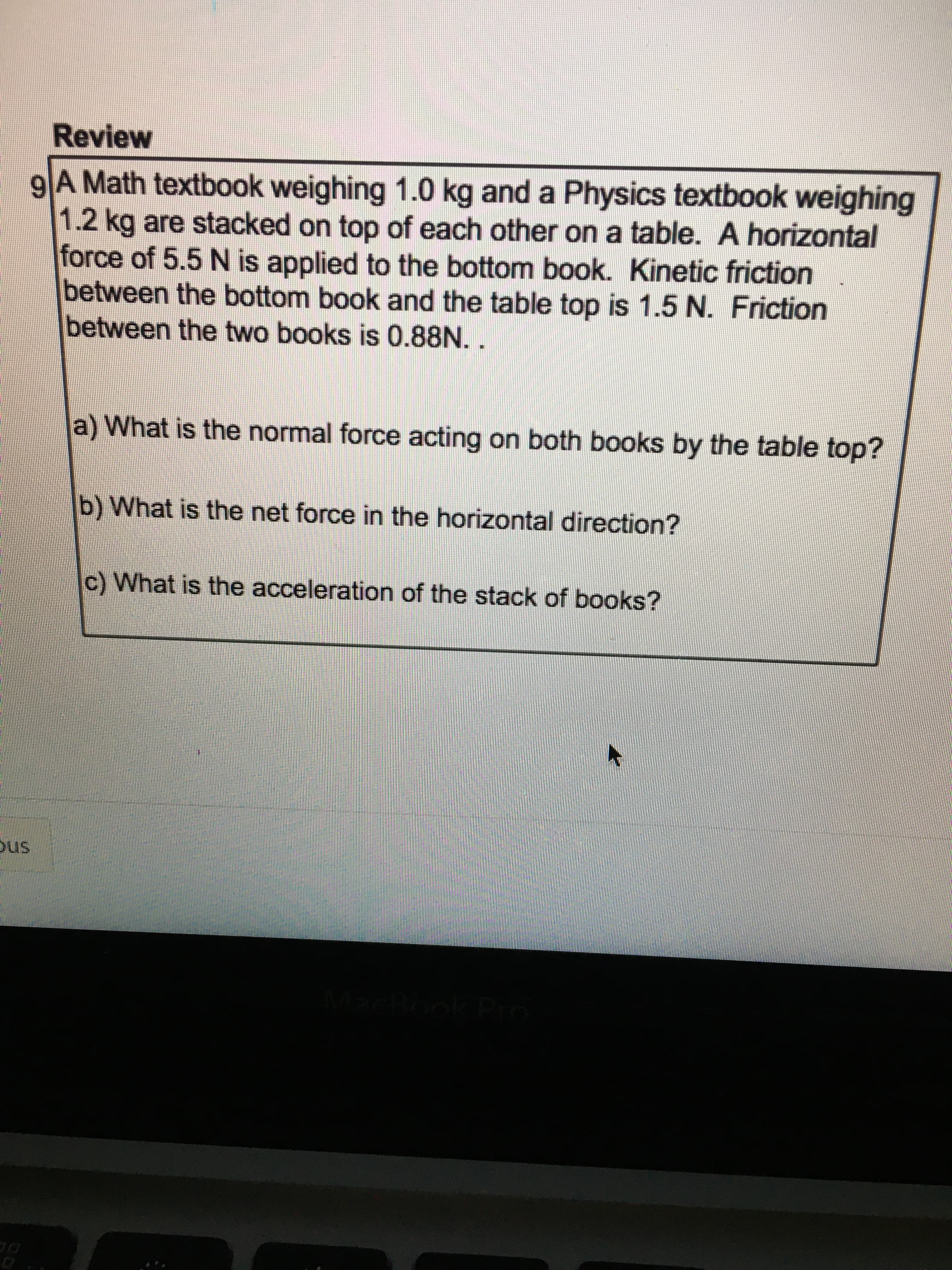 Review
9A Math textbook weighing 1.0 kg and a Physics textbook weighing
1.2kg are stacked on top of each other on a table. A horizontal
force of 5.5 N is applied to the bottom book. Kinetic friction
between the bottom book and the table top is 1.5 N. Friction
between the two books is 0.88N.
a) What is the normal force acting on both books by the table top?
b) What is the net force in the horizontal direction?
c) What is the acceleration of the stack of books?
