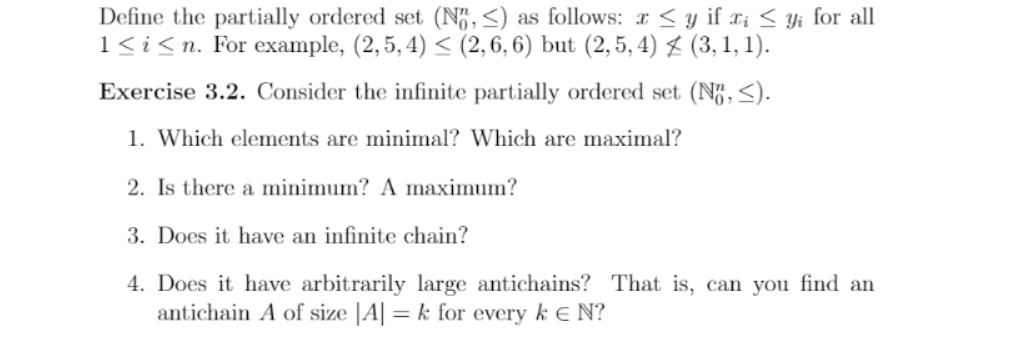 Define the partially ordered set (N",<) as follows: x < y if Xi < Yi for all
1<i<n. For example, (2, 5, 4) < (2,6, 6) but (2,5, 4) $ (3, 1, 1).
Exercise 3.2. Consider the infinite partially ordered set (N,<).
1. Which elements are minimal? Which are maximal?
2. Is there a minimum? A maximum?
3. Does it have an infinite chain?
4. Does it have arbitrarily large antichains? That is, can you find an
antichain A of size |A| = k for every k E N?
