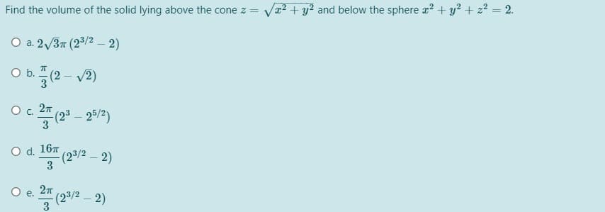 Find the volume of the solid lying above the cone z =
Va2 + y? and below the sphere r? + y? + z? = 2.
O a. 2/37 (2/2 – 2)
O b(2- v2)
O c. 27
-(23 – 25/2)
3
O d. 167
(23/2 – 2)
3
O .
(23/2 – 2)
3
