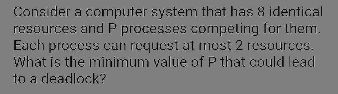 Consider a computer system that has 8 identical
resources and P processes competing for them.
Each process can request at most 2 resources.
What is the minimum value of P that could lead
to a deadlock?
