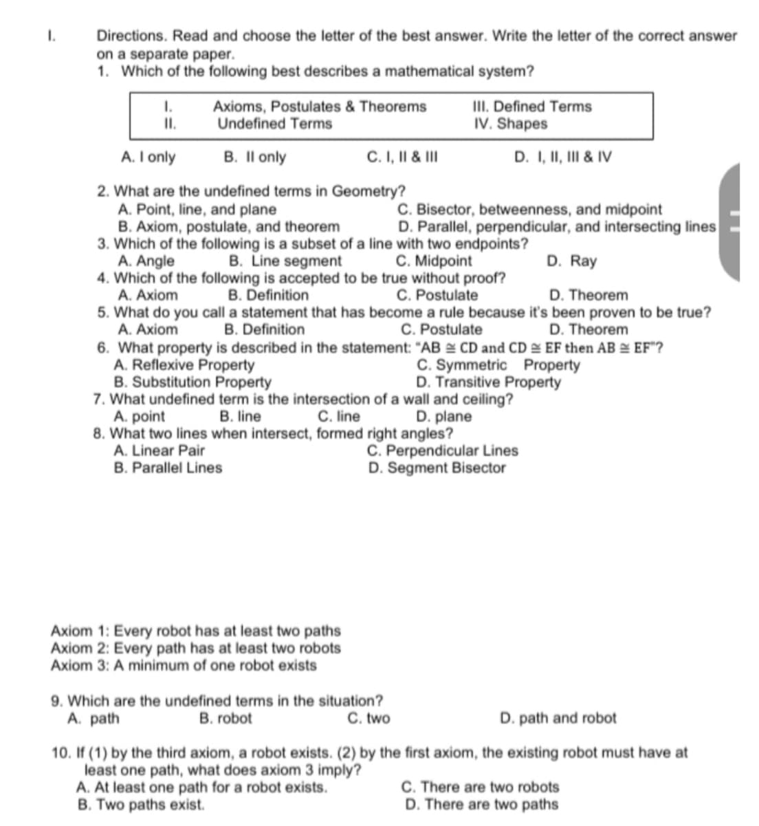 I.
Directions. Read and choose the letter of the best answer. Write the letter of the correct answer
on a separate paper.
1. Which of the following best describes a mathematical system?
II. Defined Terms
IV. Shapes
I.
Axioms, Postulates & Theorems
Undefined Terms
I.
A. I only
B. Il only
C.I, II & II
D. I, II, II & IV
2. What are the undefined terms in Geometry?
A. Point, line, and plane
B. Axiom, postulate, and theorem
3. Which of the following is a subset of a line with two endpoints?
A. Angle
4. Which of the following is accepted to be true without proof?
A. Axiom
C. Bisector, betweenness, and midpoint
D. Parallel, perpendicular, and intersecting lines
B. Line segment
C. Midpoint
D. Ray
B. Definition
C. Postulate
D. Theorem
5. What do you call a statement that has become a rule because it's been proven to be true?
A. Axiom
B. Definition
C. Postulate
D. Theorem
6. What property is described in the statement: "AB & CD and CD & EF then AB & EF"?
A. Reflexive Property
B. Substitution Property
7. What undefined term is the intersection of a wall and ceiling?
A. point
8. What two lines when intersect, formed right angles?
A. Linear Pair
B. Parallel Lines
C. Symmetric Property
D. Transitive Property
B. line
C. line
D. plane
C. Perpendicular Lines
D. Segment Bisector
Axiom 1: Every robot has at least two paths
Axiom 2: Every path has at least two robots
Axiom 3: A minimum of one robot exists
9. Which are the undefined terms in the situation?
B. robot
D. path and robot
A. path
C. two
10. If (1) by the third axiom, a robot exists. (2) by the first axiom, the existing robot must have at
least one path, what does axiom 3 imply?
A. At least one path for a robot exists.
B. Two paths exist.
C. There are two robots
D. There are two paths
