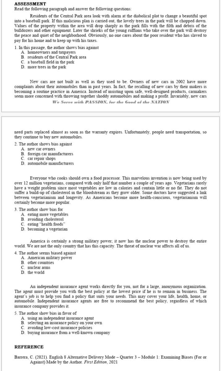 ASSESSMENT
Read the following paragraph and answer the following questions:
Residents of the Central Park area look with alarm at the diabolical plot to change a beautiful spot
into a baseball park. If this malicious plan is carried out, the lovely trees in the park will be chopped down.
Values of the property within the area will drop sharply as the park fills with the filth and debris of the
bulldozers and other equipment. Later the shrieks of the young ruffians who take over the park will destroy
the peace and quiet of the neighborhood. Obviously, no one cares about the poor resident who has slaved to
pay for his home and to keep up with his taxes.
1. In this passage, the author shows bias against
A. homeowners and taxpayers
B. residents of the Central Park area
C. a baseball field in the park
D. more trees in the park
New cars are not built as well as they used to be. Owners of new cars in 2002 have more
complaints about their automobiles than in past years. In fact, the recalling of new cars by their makers is
becoming a routine practice in America. Instead of insisting upon safe, well-designed products, carmakers
seem more concerned with throwing together shoddy automobiles and making a profit. Invariably, new cars
We Serre with PASSION, for the Good of the NATION
need parts replaced almost as soon as the warranty expires. Unfortunately, people need transportation, so
they continue to buy new automobiles.
2. The author shows bias against
A. new car owners
B. foreign car manufacturers
C. car repair shops
D. automobile manufacturers
Everyone who cooks should own a food processor. This marvelous invention is now being used by
over 12 million vegetarians, compared with only half that number a couple of years ago. Vegetarians rarely
have a weight problem since most vegetables are low in calories and contain little or no fat. They do not
suffer a build-up of cholesterol in the bloodstream as they grow older. Some doctors have suggested a link
between vegetarianism and longevity. As Americans become more health-conscious, vegetarianism will
certainly become more popular.
3. The author show bias for
A. eating more vegetables
B. avoiding cholesterol
C. eating "health foods"
D. becoming a vegetarian
America is certainly a strong military power; it now has the nuclear power to destroy the entire
world. We are not the only country that has this capacity. The threat of nuclear war affects all of us.
4. The author seems biased against
A. American military power
B. other countries
C. nuclear arms
D. the world
An independent insurance agent works directly for you, not for a large, anonymous organization.
The agent must provide you with the best policy at the lowest price if he is to remain in business. The
agent's job is to help you find a policy that suits your needs. This may cover your life, health, home, or
automobile. Independent insurance agents are free to recommend the best policy, regardless of which
insurance company provides it.
5. The author show bias in favor of
A. using an independent insurance agent
B. selecting an insurance policy on your own
C. avoiding low-cost insurance policies
D. buying insurance from a well-known company
REFERENCE
Barrera, C. (2021). English 8 Alternative Delivery Mode – Quarter 3 – Module 1: Examining Biases (For or
Against) Made by the Author. First Edition, 2021
