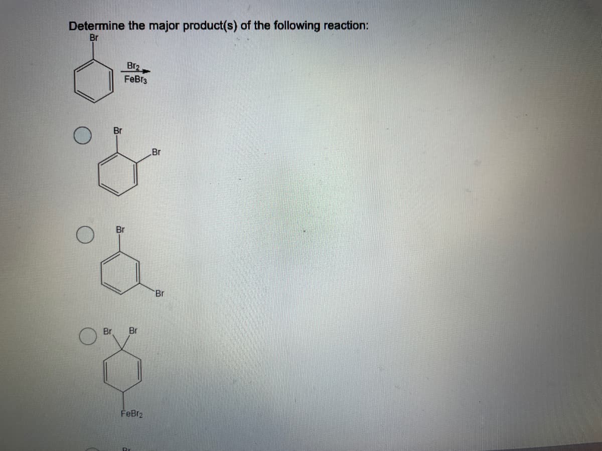 **Determine the Major Product(s) of the Following Reaction:**

### Reaction Equation:
![Bromobenzene Reacting with Br2 in Presence of FeBr3 Catalyst](URL-to-reaction-equation-image-if-applicable)
Starting from a bromobenzene molecule, when it reacts with Br2 (bromine) in the presence of a catalyst FeBr3 (iron(III) bromide), determine the major product(s) formed.

### Possible Products:

#### Option 1:
![Product 1 Structure](URL-to-product-1-image-if-applicable)
- **Description:** A benzene ring with two bromine atoms (Br) attached at the 1st and 2nd positions (ortho positions).

#### Option 2:
![Product 2 Structure](URL-to-product-2-image-if-applicable)
- **Description:** A benzene ring with two bromine atoms (Br) attached at the 1st and 4th positions (para positions).

#### Option 3:
![Product 3 Structure](URL-to-product-3-image-if-applicable)
- **Description:** A benzene ring with two bromine atoms attached at the 1st and 3rd positions (meta positions), and FeBr2 also appears in the product. 

### Explanation:
When bromobenzene reacts with bromine (Br2) in the presence of a catalyst like FeBr3, the reaction is a typical electrophilic aromatic substitution. The bromine atom already attached to the benzene ring directs the incoming bromine to the ortho and para positions due to its electron-donating effects and its influence on the electron density of the benzene ring. 

Thus, the major products are usually the ortho and para substituted bromobenzenes:

1. **Ortho product:** benzene with bromines at positions 1 and 2.
2. **Para product:** benzene with bromines at positions 1 and 4.

Among these, para product is generally more stable and predominant due to steric hindrance being minimal compared to ortho substitution.

**Note:** Meta substitution is not favored in this reaction with the given reagents and conditions.

### Conclusion:
The major product of this reaction is likely the benzene ring with bromines at the 1st and 4th positions (para position).