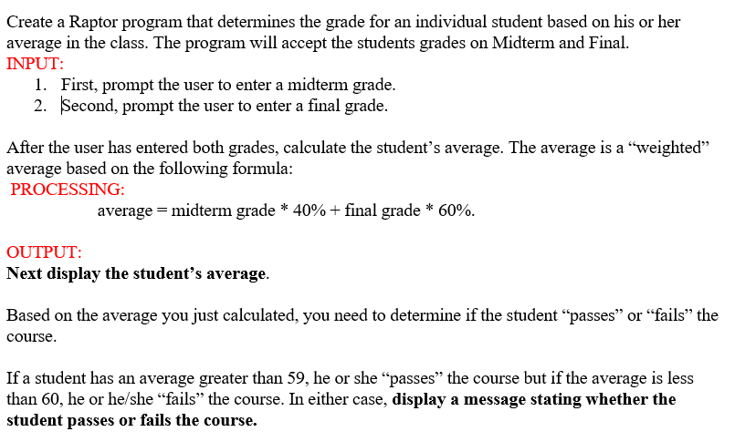 Create a Raptor program that determines the grade for an individual student based on his or her
average in the class. The program will accept the students grades on Midterm and Final.
INPUT:
1. First, prompt the user to enter a midterm grade.
2. Second, prompt the user to enter a final grade.
After the user has entered both grades, calculate the student's average. The average is a "weighted"
average based on the following formula:
PROCESSING:
average = midterm grade * 40% + final grade * 60%.
OUTPUT:
Next display the student's average.
Based on the average you just calculated, you need to determine if the student “passes" or "fails" the
course.
If a student has an average greater than 59, he or she “passes" the course but if the average is less
than 60, he or he/she "fails" the course. In either case, display a message stating whether the
student passes or fails the course.
