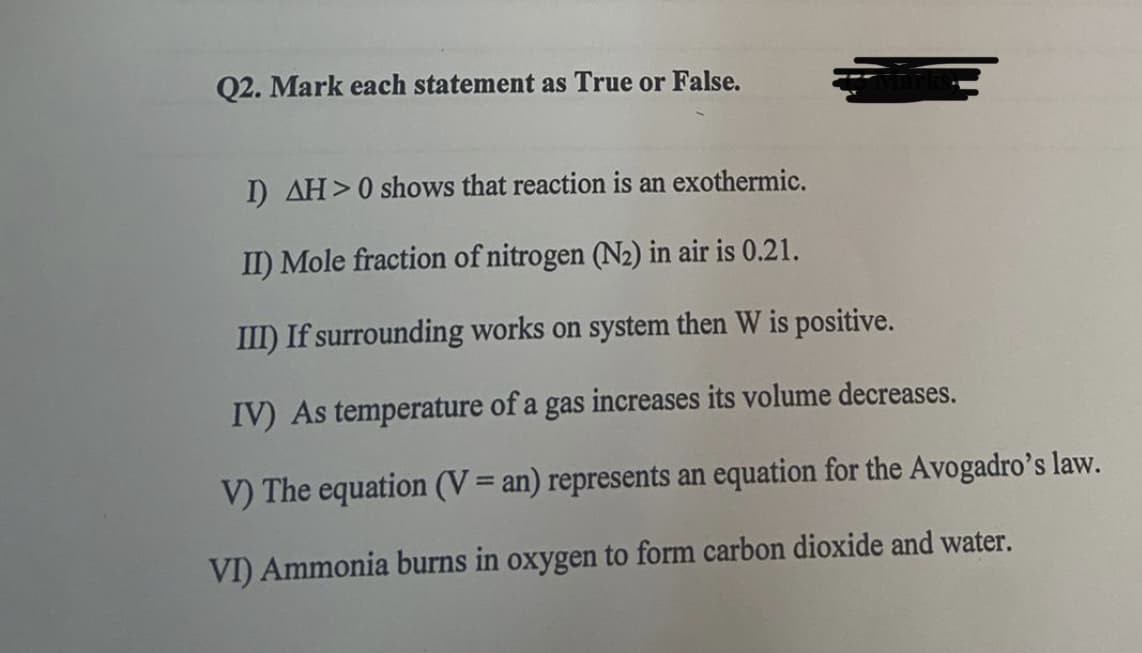 Q2. Mark each statement as True or False.
I) AH>0 shows that reaction is an exothermic.
II) Mole fraction of nitrogen (N2) in air is 0.21.
III) If surrounding works on system then W is positive.
IV) As temperature of a gas increases its volume decreases.
V) The equation (V= an) represents an equation for the Avogadro's law.
VI) Ammonia burns in oxygen to form carbon dioxide and water.
