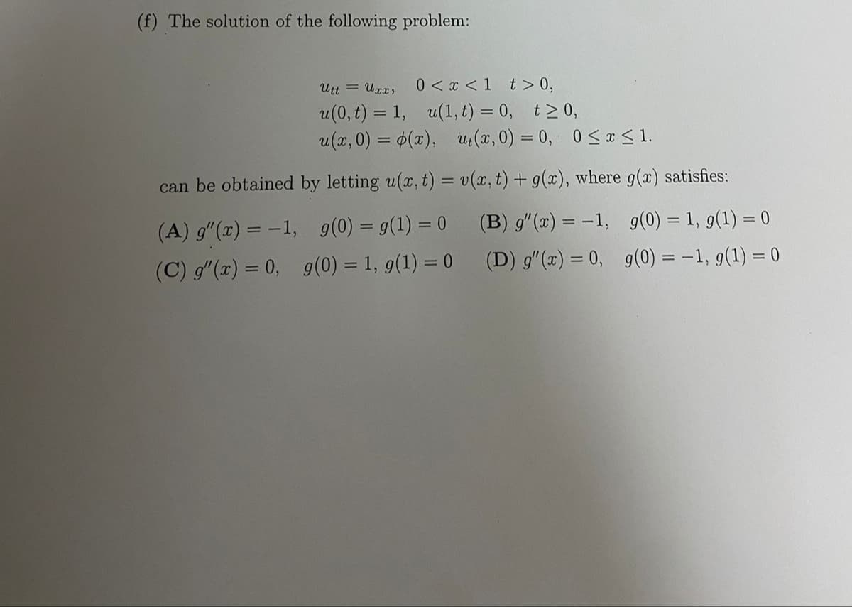 (f) The solution of the following problem:
Utt = Uxx)
0 < x <1 t > 0,
u(0, t) = 1, u(1, t) = 0, t2 0,
u(x, 0) = 6(x), u:(x, 0) = 0, 0<r< 1.
can be obtained by letting u(x, t) = v(x, t) + g(x), where g(x) satisfies:
(A) g"(x) = -1,
9(0) = 9(1) = 0
(B) g"(x) = -1, g(0) = 1, g(1) = 0
(C) g"(x) = 0, g(0) = 1, g(1) = 0
(D) g"(x) = 0, g(0) = -1, g(1) = 0
