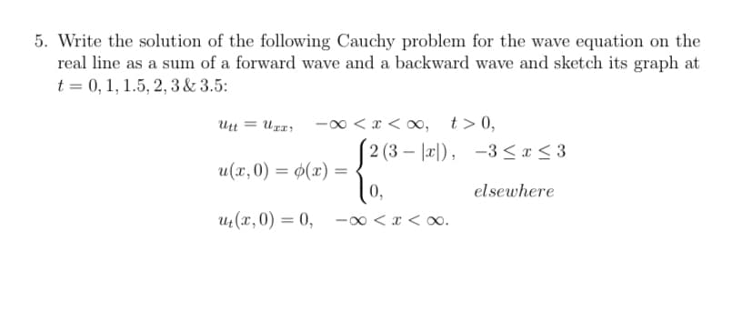 5. Write the solution of the following Cauchy problem for the wave equation on the
real line as a sum of a forward wave and a backward wave and sketch its graph at
t = 0, 1, 1.5, 2, 3 & 3.5:
Utt
-0 < x < 0, t>0,
2 (3 – |æ|), -3<x < 3
u(x,0) = ø(x) =
0,
%3D
elsewhere
u(x,0) = 0, -00 < x < o0.
