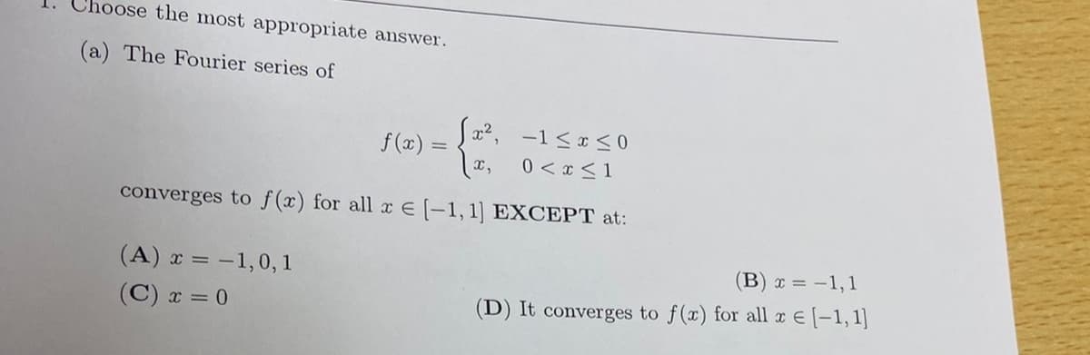 Choose the most appropriate answer.
(a) The Fourier series of
x2, -1 <x <0
f (x) =
x,
0 < x <1
converges to f(x) for all x E (-1, 1] EXCEPT at:
(A) x = -1,0, 1
(B) x = -1,1
(C) x = 0
(D) It converges to f(x) for all x E (-1, 1]
