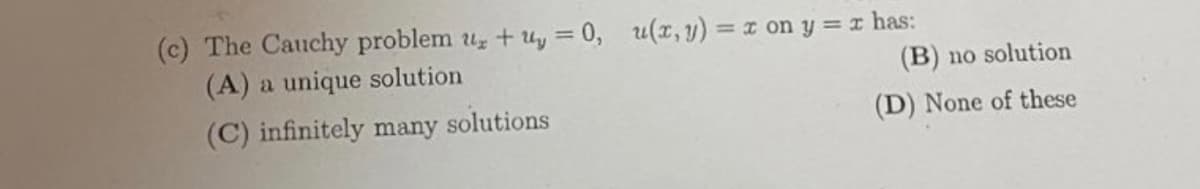 (c) The Cauchy problem u + uy = 0, u(x, y) = x on y = x has:
(A) a unique solution
%3D
(B) no solution
(C) infinitely many
solutions
(D) None of these
