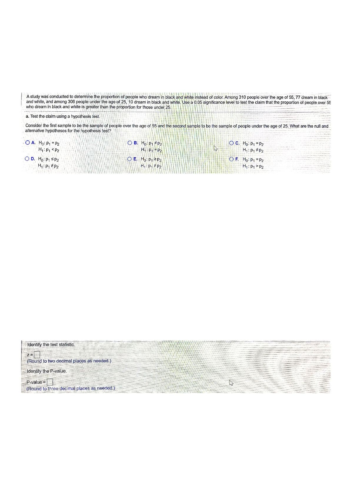 A study was conducted to determine the proportion of people who dream in black and white instead of color. Among 310 people over the age of 55, 77 dream in black
and white, and among 306 people under the age of 25, 10 dream in black and white. Use a 0.05 significance level to test the claim that the proportion of people over 55
who dream in black and white is greater than the proportion for those under 25.
a. Test the claim using a hypothesis test.
Consider the first sample to be the sample of people over the age of 55 and the second sample to be the sample of people under the age of 25. What are the null and
alternative hypotheses for the hypothesis test?
O A. Ho: P1 = P2
H;:P1 <P2
O B. Ho: P1 P2
H:P, =P2
O C. Ho: P1 =P2
H;:P, #P2
OF. Ho: P1 =P2
O D. Ho: P1 SP2
H: P1 #P2
O E. Ho P12P2
H,: p, #P2
Hi:P, >P2
Identify the test statistic.
H htia
z=
(Round to two decimal places as needed.)
witi
Fu nai.
t tiut ark a
attiatt
is ar nt
Identify the P-value.
Liri
P-value =
%3D
nrtt d
(Round to three decimal places as needed.)
এ।
e ter
ank 14 s la LE
. SIL es
