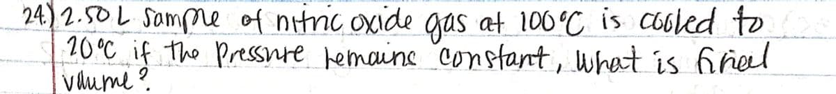 24) 2.50L Sampme of nitnic oxide gas at 100°C is cooled to
20°C if the Pressnre hemaine constant, what is finel
vume ?
