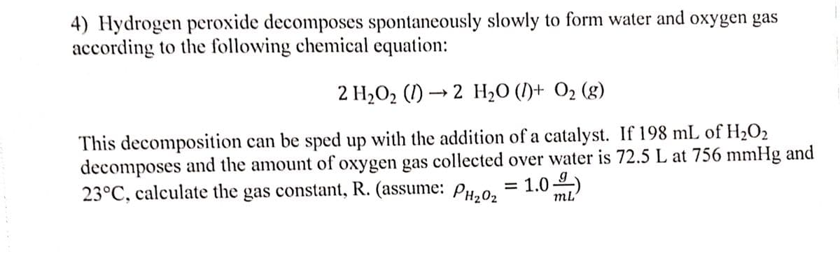 4) Hydrogen peroxide decomposes spontaneously slowly to form water and oxygen gas
according to the following chemical equation:
2 H,0, () — 2 Н,0 ()+ Oz (g)
2 H2O (I)+ O2 (g)
This decomposition can be sped up with the addition of a catalyst. If 198 mL of H2O2
decomposes and the amount of oxygen gas collected over water is 72.5 L at 756 mmHg and
23°C, calculate the gas constant, R. (assume: PH,0,
= 1.0
mL
-9-)
