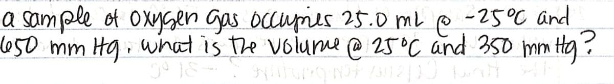 a sample of OxysGen Gas occuries 25.0 mL p -25°C and
650mm Hg.wnat is the volume @ 25°C and 35o mm Hg?
