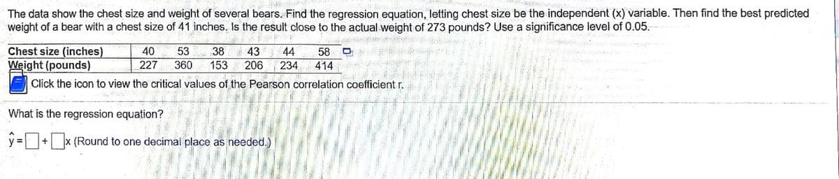 The data show the chest size and weight of several bears. Find the regression equation, letting chest size be the independent (x) variable. Then find the best predicted
weight of a bear with a chest size of 41 inches, Is the result close to the actual weight of 273 pounds? Use a significance level of 0.05.
Chest size (inches)
Weight (pounds)
40
53
38
43
44
58
227
360
153
206
234
414
Click the icon to view the critical values of the Pearson correlation coefficient r.
What is the regression equation?
y = + x (Round to one decimal place as needed.)
