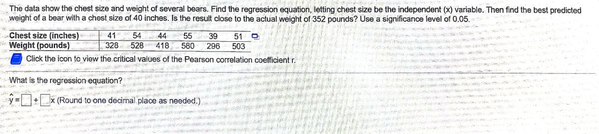 The data show the chest size and weight of several bears. Find the regression equation, letting chest size be the independent (x) variable. Then find the best predicted
weight of a bear with a chest size of 40 inches. Is the result close to the actual weight of 352 pounds? Use a significance level of 0.05.
Chest size (inches)
*Weight (pounds)
44
54
328 528
41
55
39
51
418
580
296
503
Click the icon to view the critical values of the Pearson correlation coefficient r.
- What is the regression equation?
x (Round to one decimal place as needed.)
