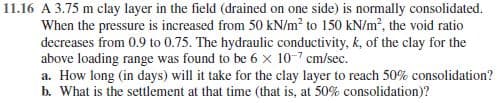 11.16 A 3.75 m clay layer in the field (drained on one side) is normally consolidated.
When the pressure is increased from 50 kN/m? to 150 kN/m?, the void ratio
decreases from 0.9 to 0.75. The hydraulic conductivity, k, of the clay for the
above loading range was found to be 6 x 10-7 cm/sec.
a. How long (in days) will it take for the clay layer to reach 50% consolidation?
b. What is the settlement at that time (that is, at 50% consolidation)?
