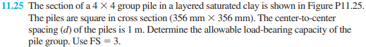 11.25 The section of a 4 X 4 group pile in a layered saturated clay is shown in Figure P11.25.
The piles are square in cross section (356 mm X 356 mm). The center-to-center
spacing (d) of the piles is 1 m. Determine the allowable load-bearing capacity of the
pile group. Use FS = 3.
