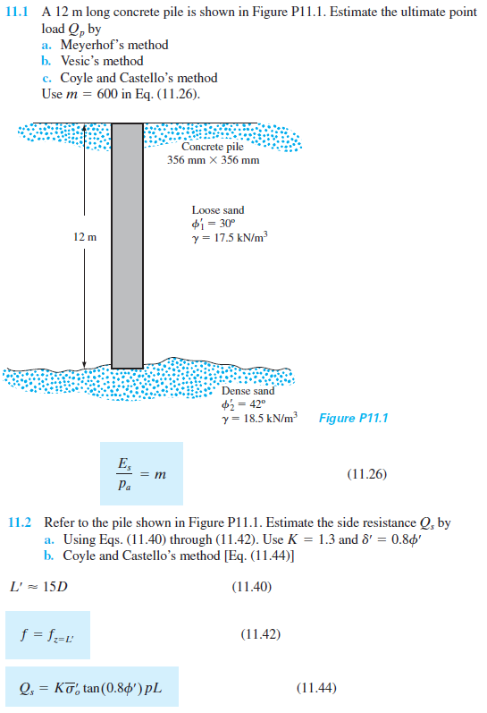 11.1 A 12 m long concrete pile is shown in Figure P11.1. Estimate the ultimate point
load Q, by
a. Meyerhof's method
b. Vesic's method
c. Coyle and Castello's method
Use m = 600 in Eq. (11.26).
с.
Concrete pile
356 mm x 356 mm
Loose sand
di = 30°
y = 17.5 kN/m?
12 m
Dense sand
$2 = 42°
y = 18.5 kN/m
Figure P11.1
E,
(11.26)
Ра
11.2 Refer to the pile shown in Figure P11.1. Estimate the side resistance Q, by
a. Using Eqs. (11.40) through (11.42). Use K = 1.3 and 8' = 0.80'
b. Coyle and Castello's method [Eq. (11.44)]
L' = 15D
(11.40)
f = f=t:
(11.42)
2.-Κσ, tan (0.8φ') pL
(11.44)
||
